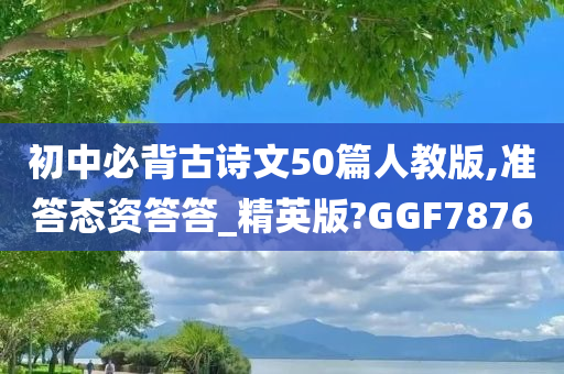 初中必背古诗文50篇人教版,准答态资答答_精英版?GGF7876