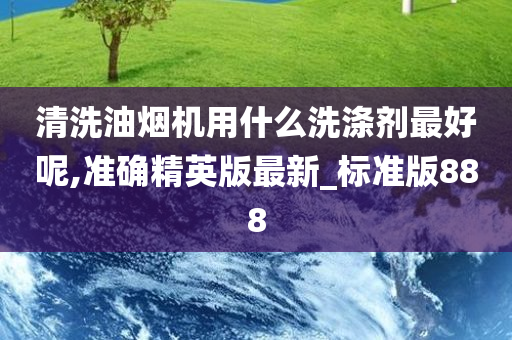 清洗油烟机用什么洗涤剂最好呢,准确精英版最新_标准版888