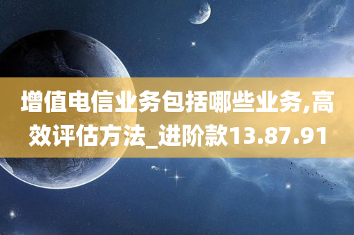 增值电信业务包括哪些业务,高效评估方法_进阶款13.87.91