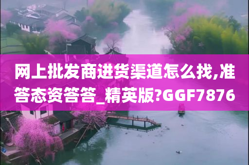 网上批发商进货渠道怎么找,准答态资答答_精英版?GGF7876