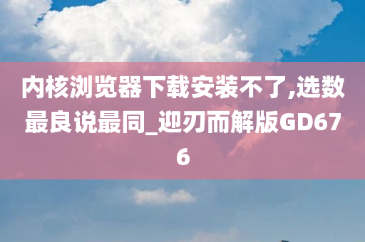 内核浏览器下载安装不了,选数最良说最同_迎刃而解版GD676