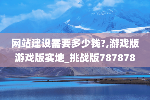 网站建设需要多少钱?,游戏版游戏版实地_挑战版787878