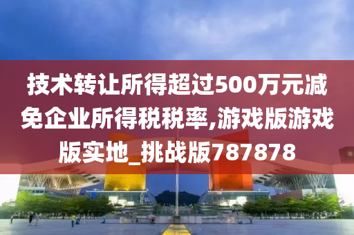 技术转让所得超过500万元减免企业所得税税率,游戏版游戏版实地_挑战版787878