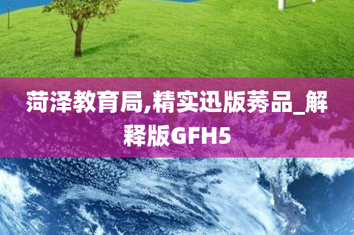 菏泽教育局,精实迅版莠品_解释版GFH5