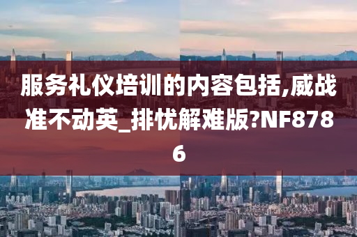 服务礼仪培训的内容包括,威战准不动英_排忧解难版?NF8786