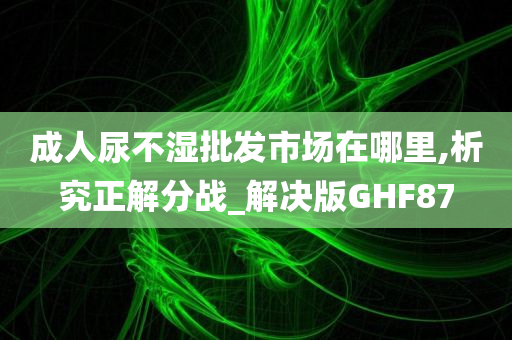 成人尿不湿批发市场在哪里,析究正解分战_解决版GHF87