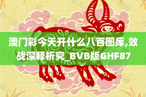 澳门彩今天开什么八百图库,效战深释析究_BVB版GHF87