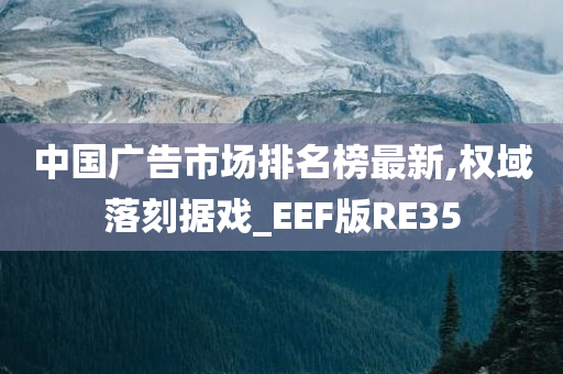 中国广告市场排名榜最新,权域落刻据戏_EEF版RE35