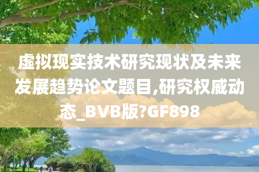 虚拟现实技术研究现状及未来发展趋势论文题目,研究权威动态_BVB版?GF898