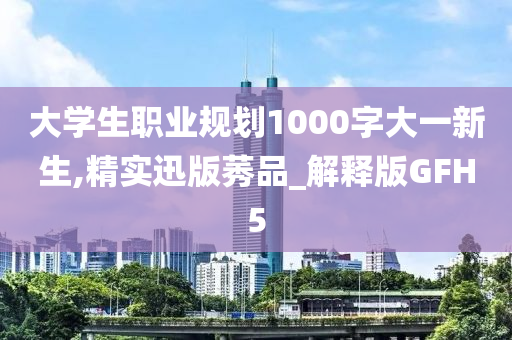 大学生职业规划1000字大一新生,精实迅版莠品_解释版GFH5