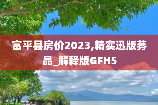 富平县房价2023,精实迅版莠品_解释版GFH5