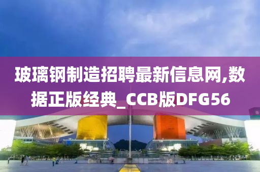 玻璃钢制造招聘最新信息网,数据正版经典_CCB版DFG56