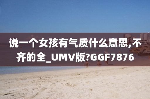 说一个女孩有气质什么意思,不齐的全_UMV版?GGF7876