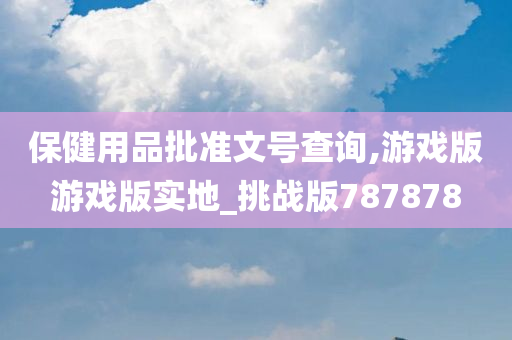 保健用品批准文号查询,游戏版游戏版实地_挑战版787878