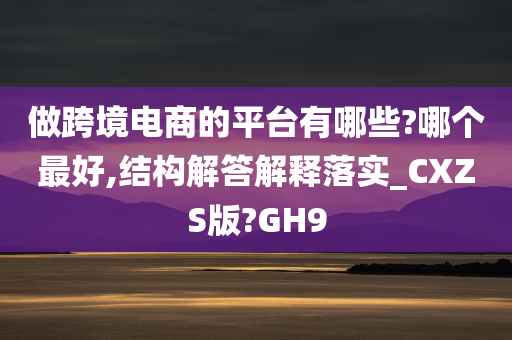 做跨境电商的平台有哪些?哪个最好,结构解答解释落实_CXZS版?GH9