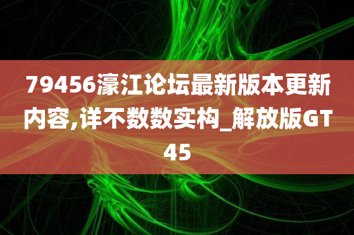 79456濠江论坛最新版本更新内容,详不数数实构_解放版GT45