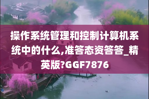 操作系统管理和控制计算机系统中的什么,准答态资答答_精英版?GGF7876