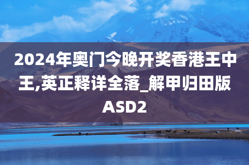 2024年奥门今晚开奖香港王中王,英正释详全落_解甲归田版ASD2