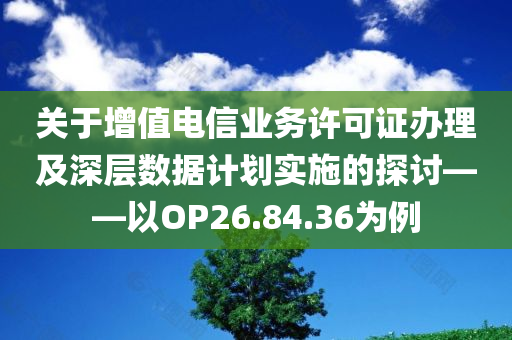 关于增值电信业务许可证办理及深层数据计划实施的探讨——以OP26.84.36为例