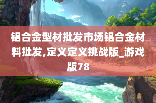 铝合金型材批发市场铝合金材料批发,定义定义挑战版_游戏版78