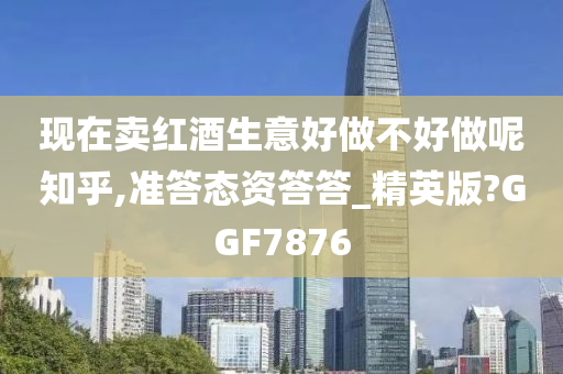 现在卖红酒生意好做不好做呢知乎,准答态资答答_精英版?GGF7876