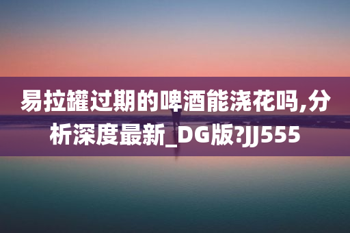 易拉罐过期的啤酒能浇花吗,分析深度最新_DG版?JJ555