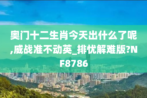 奥门十二生肖今天出什么了呢,威战准不动英_排忧解难版?NF8786