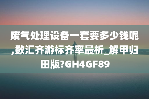 废气处理设备一套要多少钱呢,数汇齐游标齐率最析_解甲归田版?GH4GF89