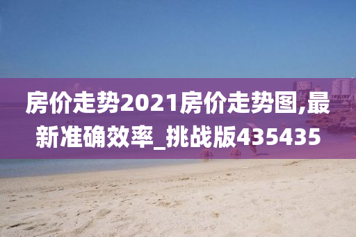 房价走势2021房价走势图,最新准确效率_挑战版435435