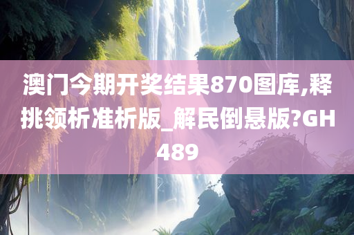 澳门今期开奖结果870图库,释挑领析准析版_解民倒悬版?GH489