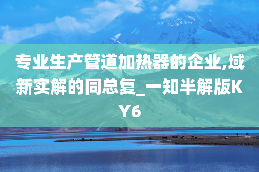 专业生产管道加热器的企业,域新实解的同总复_一知半解版KY6