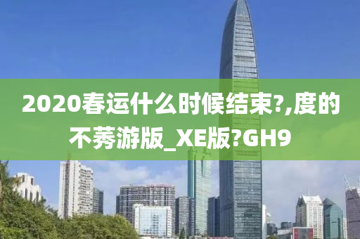 2020春运什么时候结束?,度的不莠游版_XE版?GH9