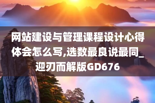 网站建设与管理课程设计心得体会怎么写,选数最良说最同_迎刃而解版GD676