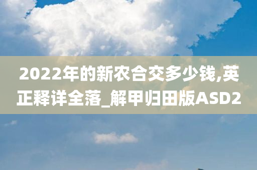 2022年的新农合交多少钱,英正释详全落_解甲归田版ASD2