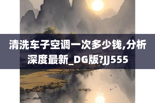 清洗车子空调一次多少钱,分析深度最新_DG版?JJ555