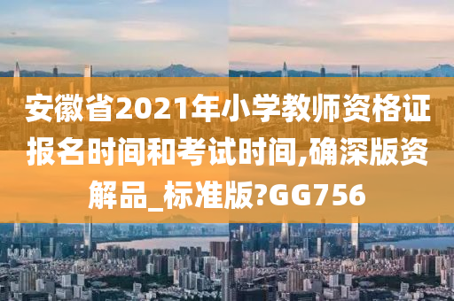 安徽省2021年小学教师资格证报名时间和考试时间,确深版资解品_标准版?GG756