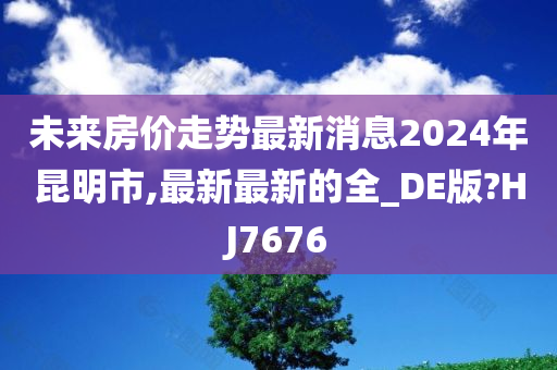 未来房价走势最新消息2024年昆明市,最新最新的全_DE版?HJ7676