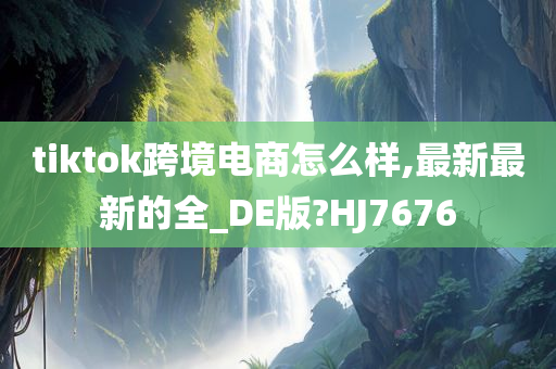 tiktok跨境电商怎么样,最新最新的全_DE版?HJ7676