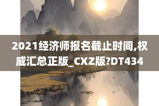 2021经济师报名截止时间,权威汇总正版_CXZ版?DT434