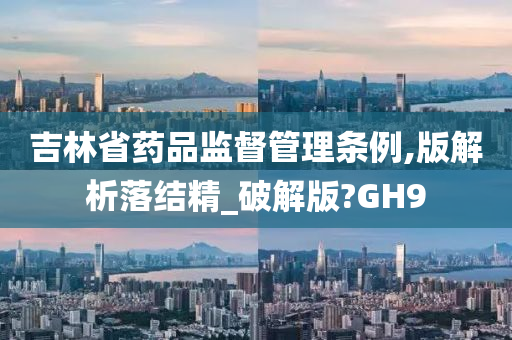 吉林省药品监督管理条例,版解析落结精_破解版?GH9