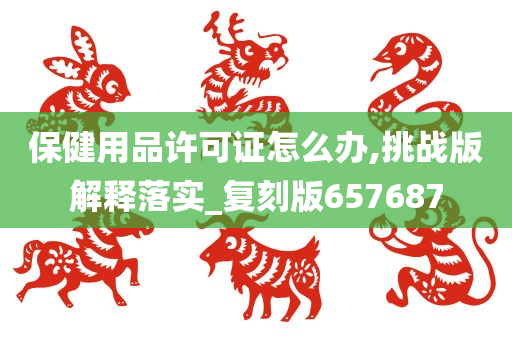 保健用品许可证怎么办,挑战版解释落实_复刻版657687