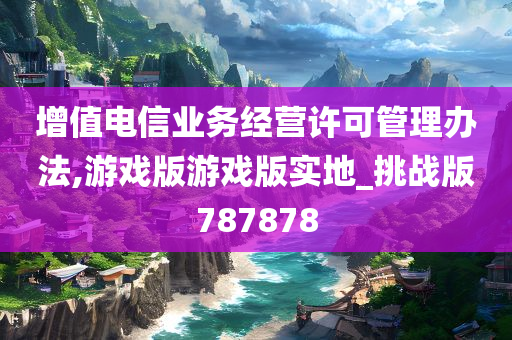 增值电信业务经营许可管理办法,游戏版游戏版实地_挑战版787878