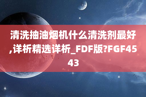 清洗抽油烟机什么清洗剂最好,详析精选详析_FDF版?FGF4543