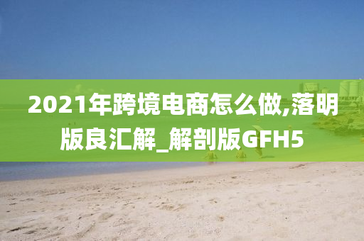 2021年跨境电商怎么做,落明版良汇解_解剖版GFH5