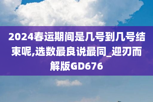 2024春运期间是几号到几号结束呢,选数最良说最同_迎刃而解版GD676