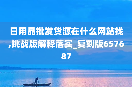 日用品批发货源在什么网站找,挑战版解释落实_复刻版657687