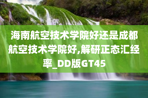 海南航空技术学院好还是成都航空技术学院好,解研正态汇经率_DD版GT45