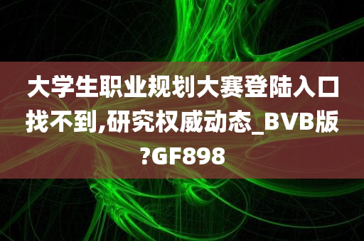 大学生职业规划大赛登陆入口找不到,研究权威动态_BVB版?GF898