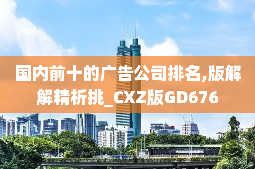 国内前十的广告公司排名,版解解精析挑_CXZ版GD676