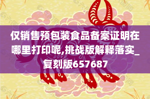 仅销售预包装食品备案证明在哪里打印呢,挑战版解释落实_复刻版657687